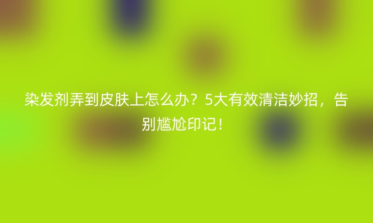 染发剂弄到皮肤上怎么办?5大有效清洁妙招,告别尴尬印记!