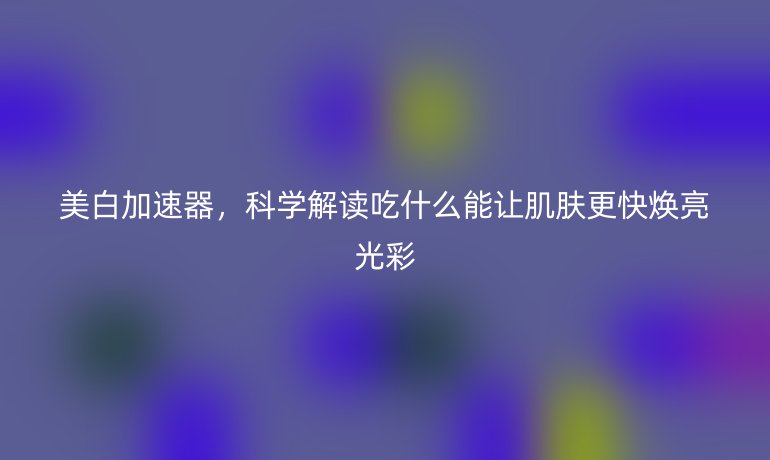 美白加速器,科学解读吃什么能让肌肤更快焕亮光彩