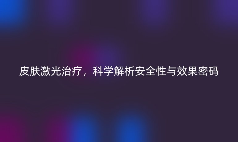 皮肤激光治疗,科学解析安全性与效果密码