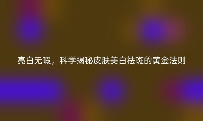 亮白无瑕，科学揭秘皮肤美白祛斑的黄金法则