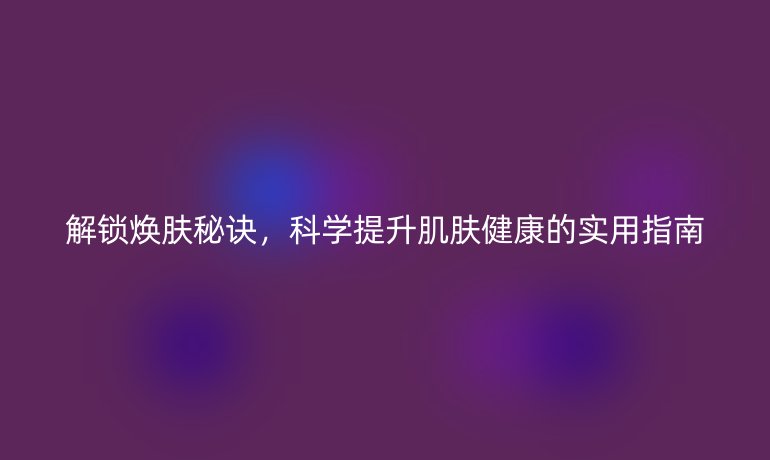 解锁焕肤秘诀，科学提升肌肤健康的实用指南