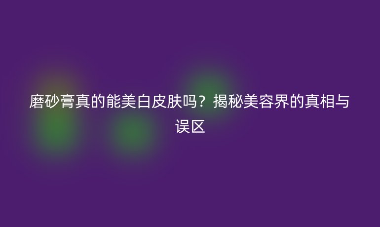 磨砂膏真的能美白皮肤吗?揭秘美容界的真相与误区