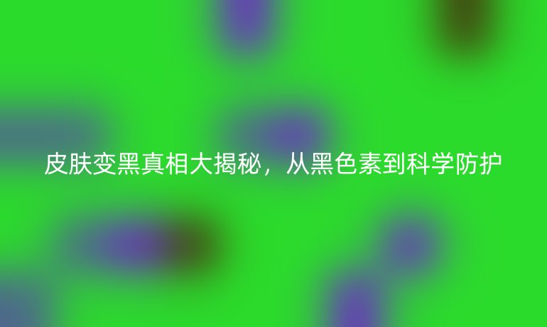 皮肤变黑真相大揭秘,从黑色素到科学防护