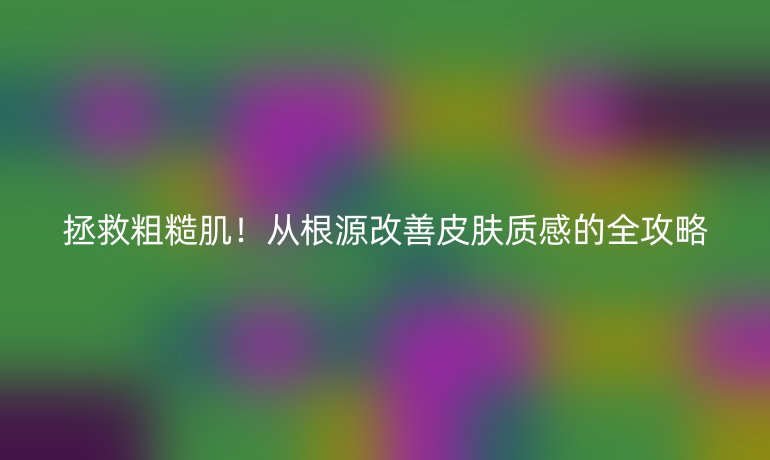 拯救粗糙肌!从根源改善皮肤质感的全攻略