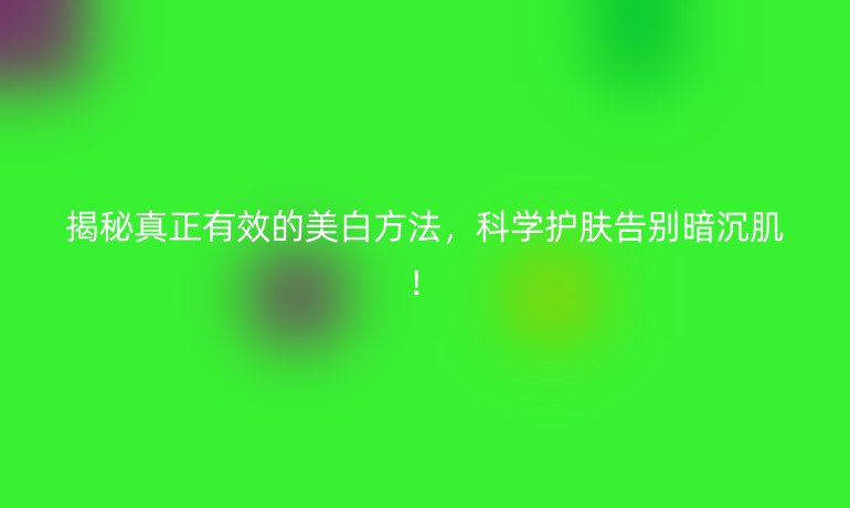 揭秘真正有效的美白方法,科学护肤告别暗沉肌!