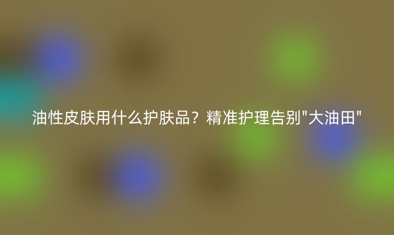 油性皮肤用什么护肤品?精准护理告别