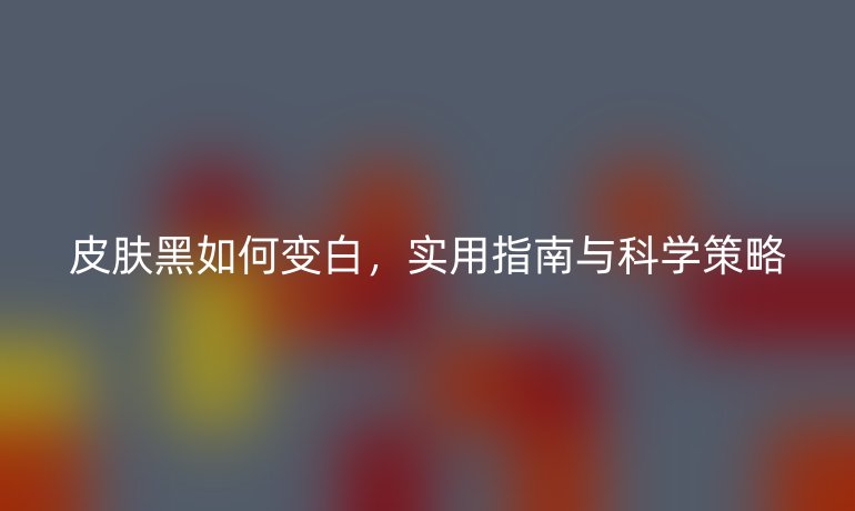 皮肤黑如何变白，实用指南与科学策略