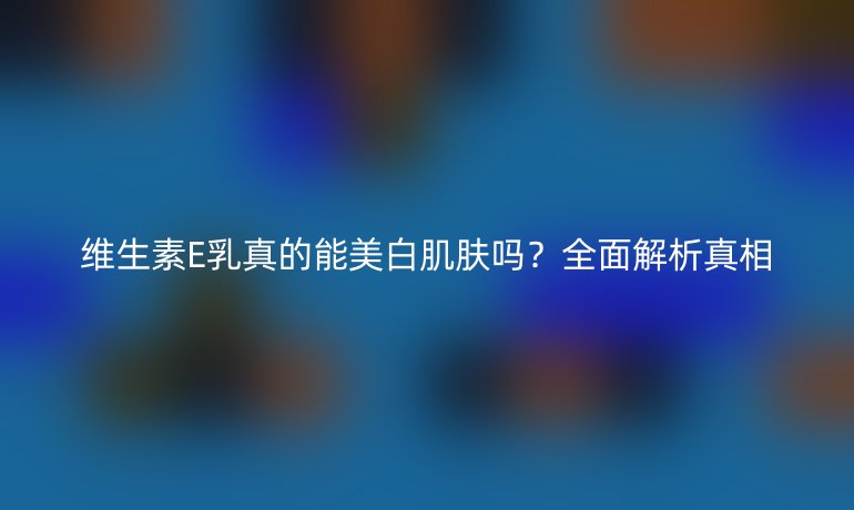 维生素E乳真的能美白肌肤吗？全面解析真相