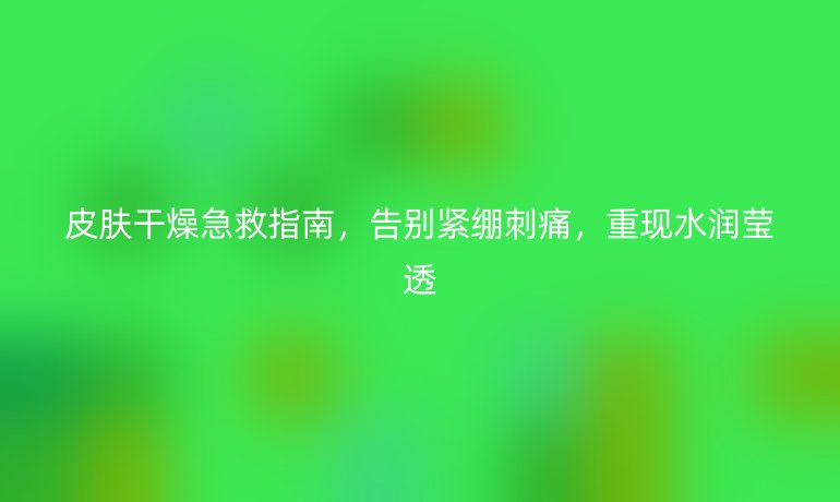 皮肤干燥急救指南，告别紧绷刺痛，重现水润莹透