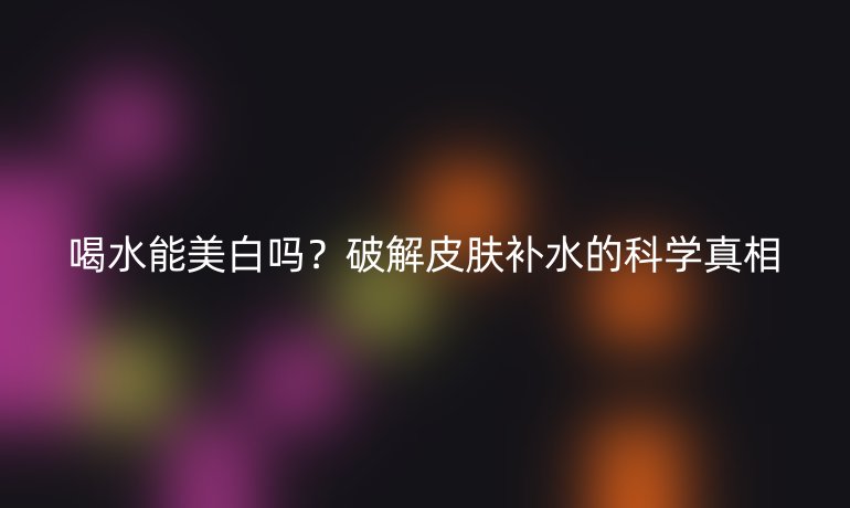 喝水能美白吗?破解皮肤补水的科学真相