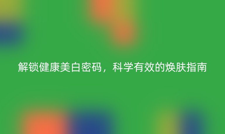 解锁健康美白密码，科学有效的焕肤指南