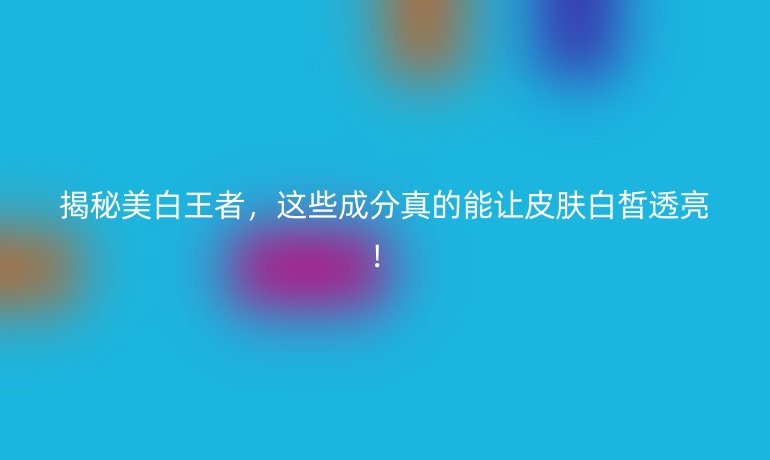 揭秘美白王者,这些成分真的能让皮肤白皙透亮!
