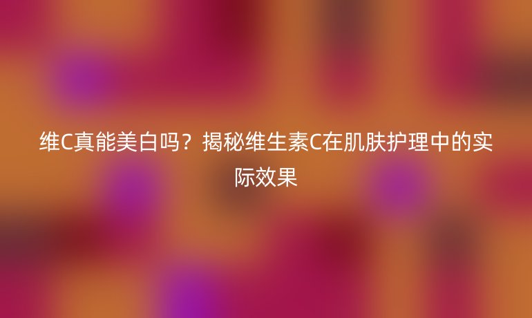 维C真能美白吗？揭秘维生素C在肌肤护理中的实际效果