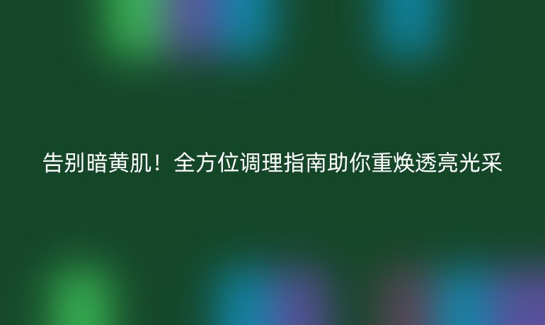 告别暗黄肌!全方位调理指南助你重焕透亮光采
