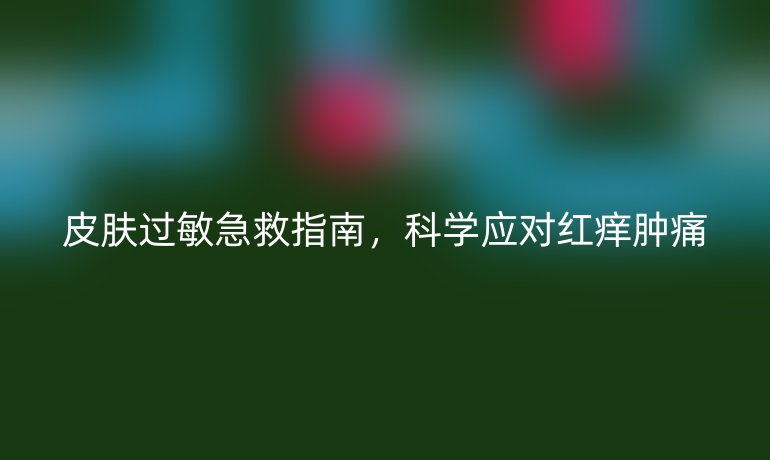 皮肤过敏急救指南,科学应对红痒肿痛