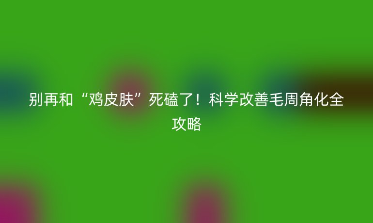 别再和“鸡皮肤”死磕了！科学改善毛周角化全攻略