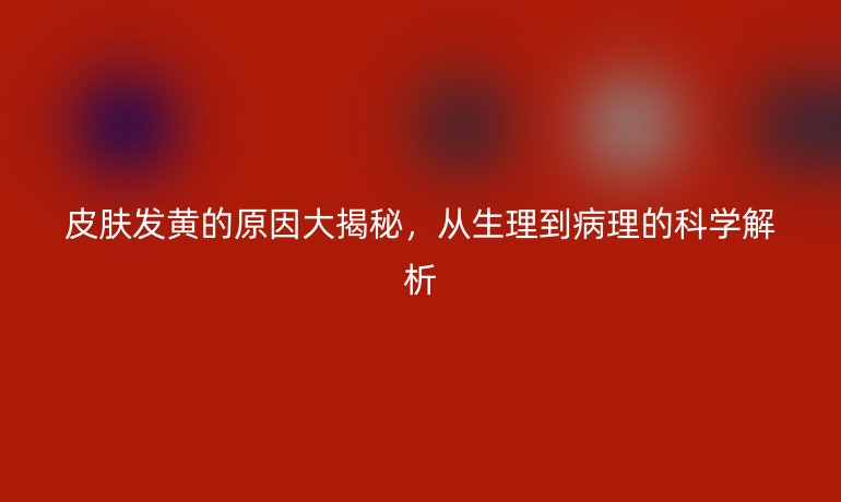 皮肤发黄的原因大揭秘，从生理到病理的科学解析