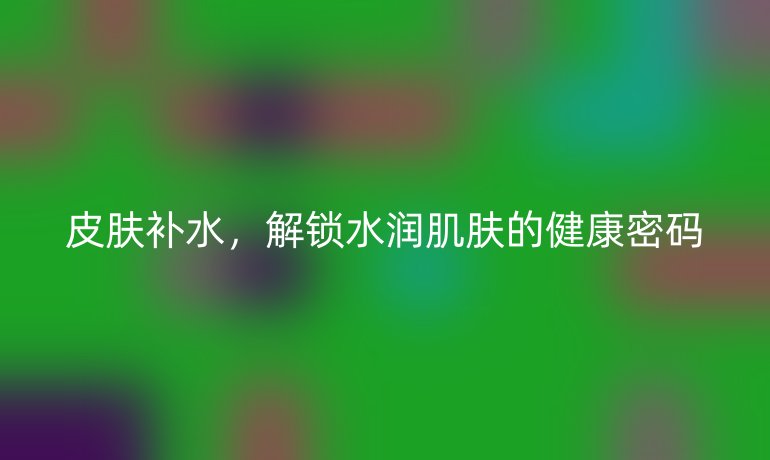 皮肤补水,解锁水润肌肤的健康密码
