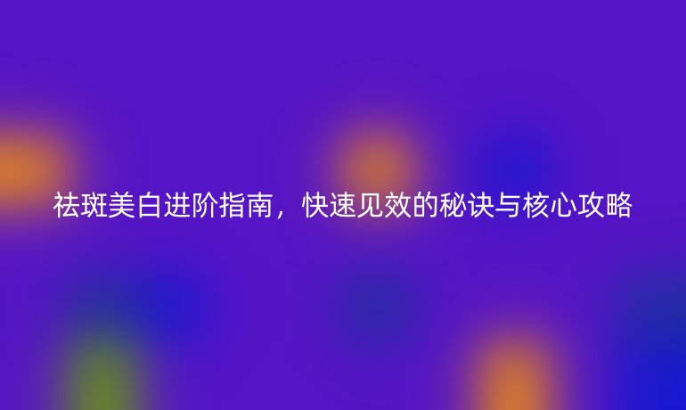 祛斑美白进阶指南,快速见效的秘诀与核心攻略