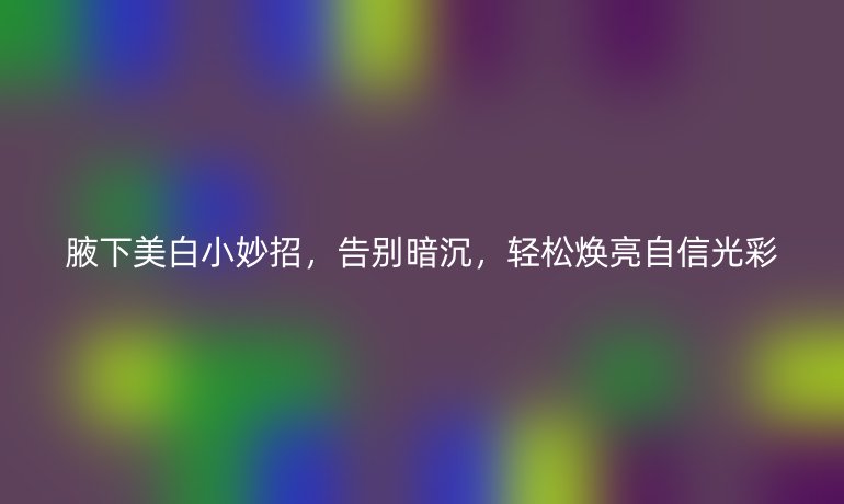 腋下美白小妙招,告别暗沉,轻松焕亮自信光彩