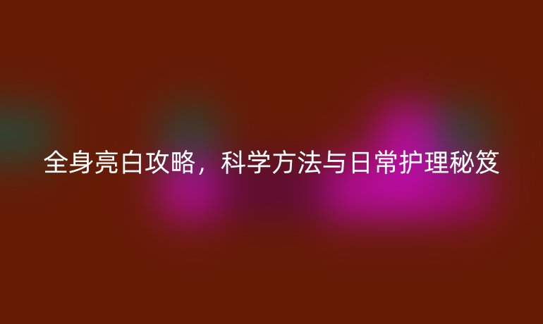 全身亮白攻略,科学方法与日常护理秘笈