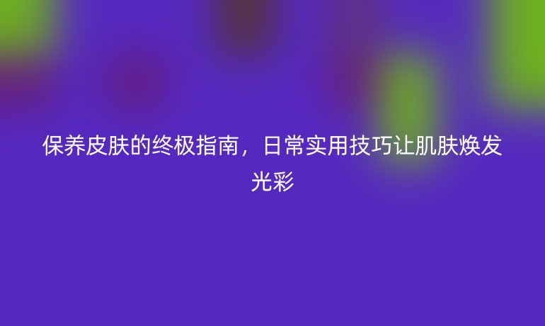 保养皮肤的终极指南,日常实用技巧让肌肤焕发光彩