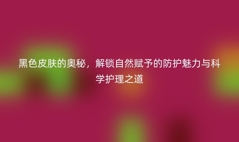 黑色皮肤的奥秘,解锁自然赋予的防护魅力与科学护理之道