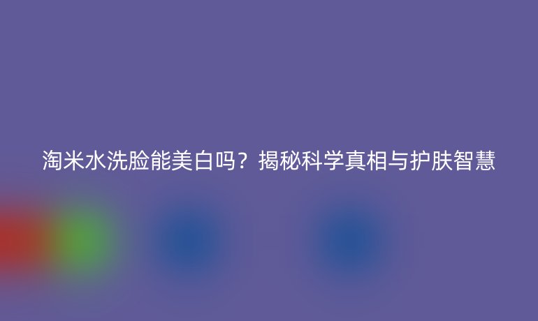 淘米水洗脸能美白吗?揭秘科学真相与护肤智慧