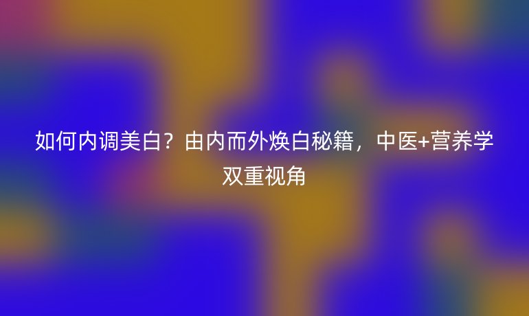 如何内调美白？由内而外焕白秘籍，中医+营养学双重视角