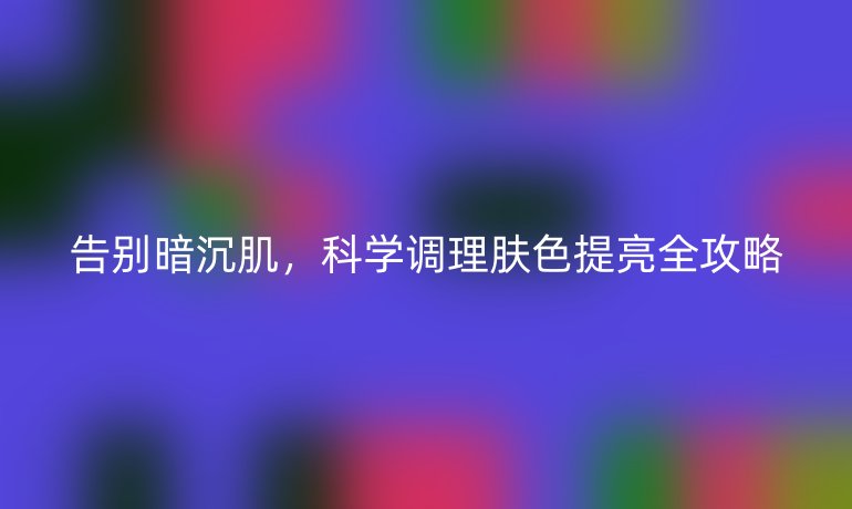 告别暗沉肌，科学调理肤色提亮全攻略