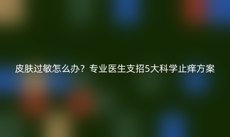 皮肤过敏怎么办?专业医生支招5大科学止痒方案