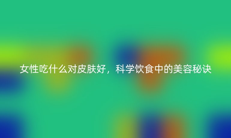 女性吃什么对皮肤好,科学饮食中的美容秘诀