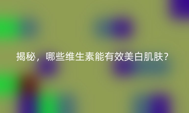 揭秘,哪些维生素能有效美白肌肤?
