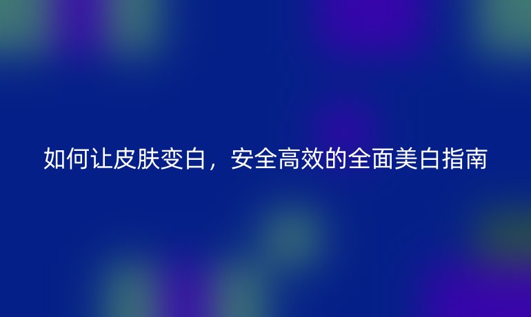 如何让皮肤变白,安全高效的全面美白指南