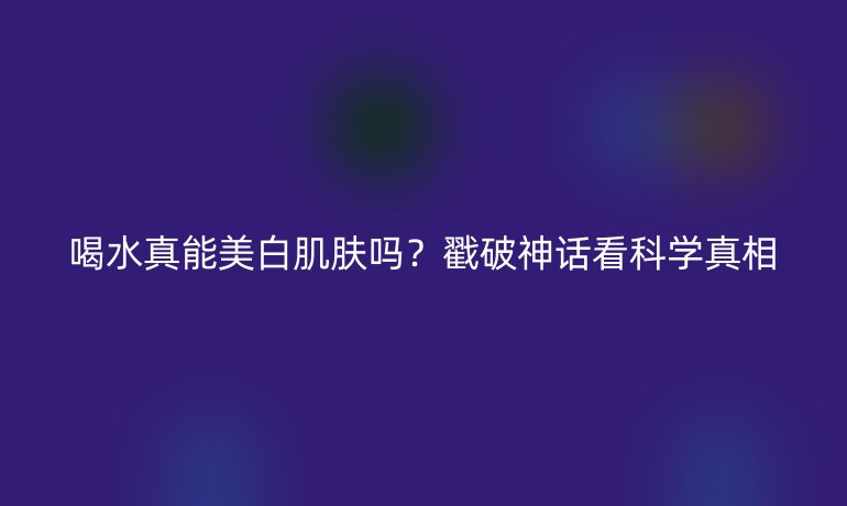 喝水真能美白肌肤吗？戳破神话看科学真相