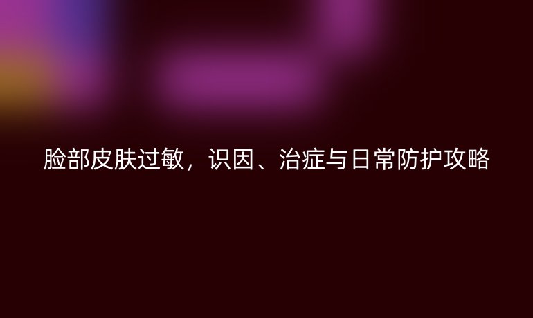 脸部皮肤过敏，识因、治症与日常防护攻略