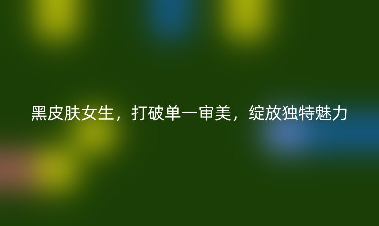黑皮肤女生，打破单一审美，绽放独特魅力