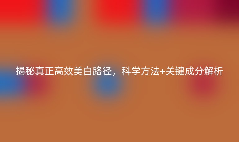 揭秘真正高效美白路径，科学方法+关键成分解析