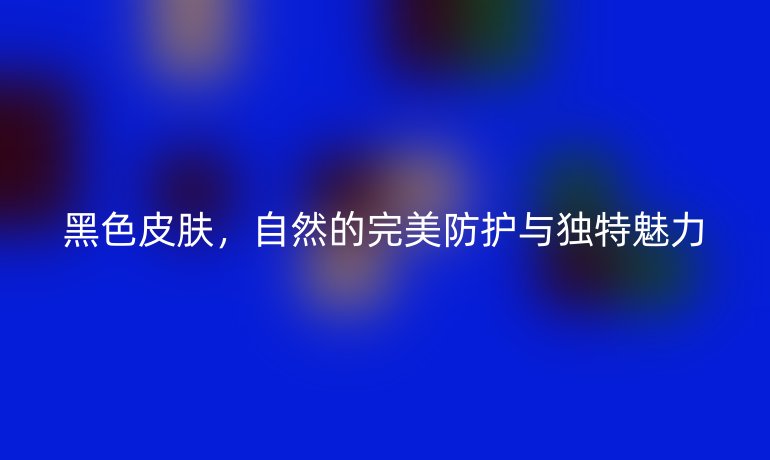 黑色皮肤，自然的完美防护与独特魅力