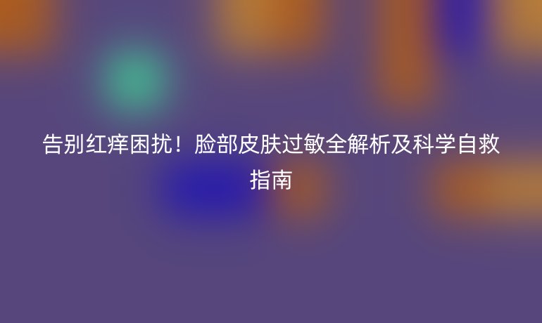 告别红痒困扰！脸部皮肤过敏全解析及科学自救指南