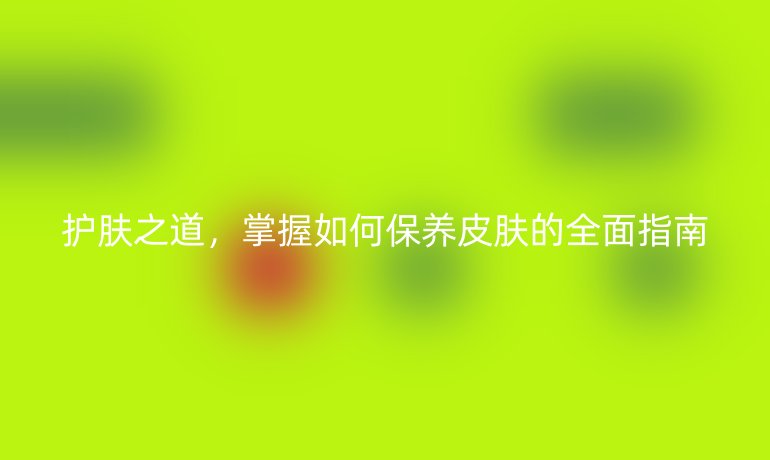 护肤之道，掌握如何保养皮肤的全面指南