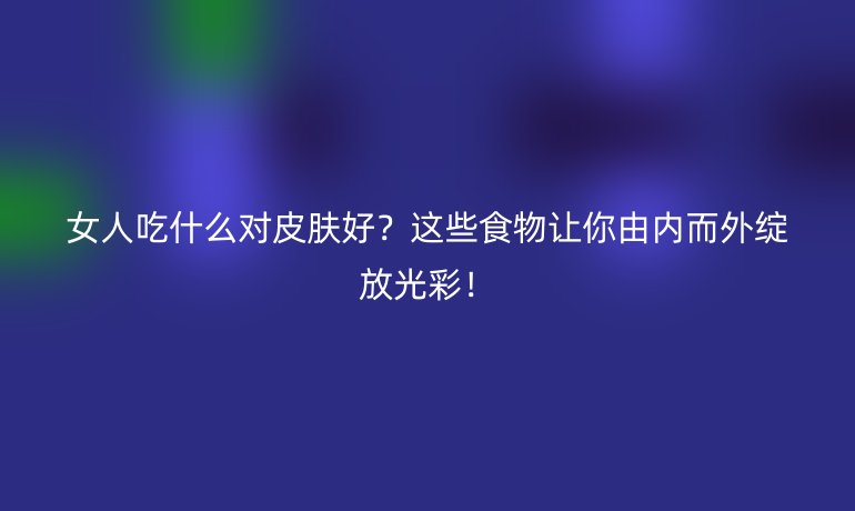 女人吃什么对皮肤好?这些食物让你由内而外绽放光彩!