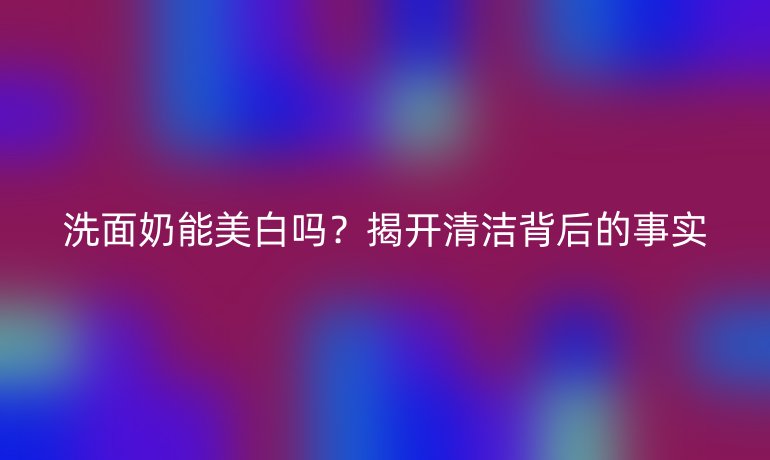 洗面奶能美白吗?揭开清洁背后的事实