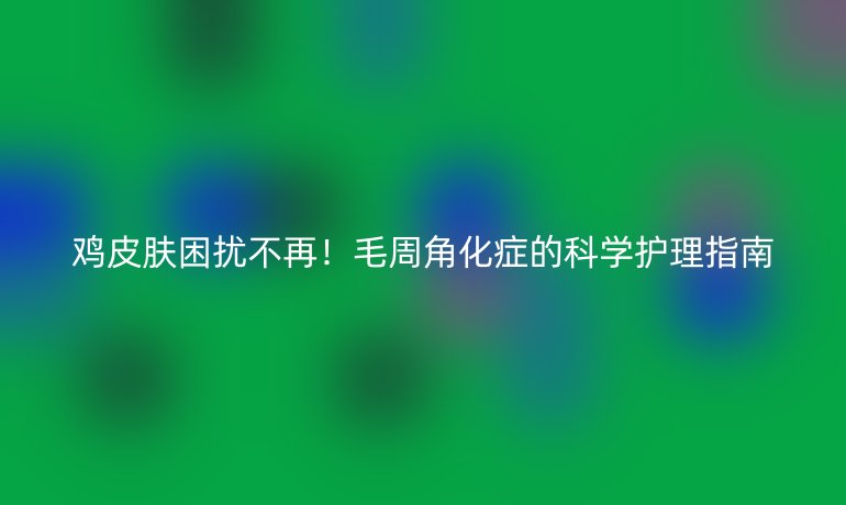 鸡皮肤困扰不再!毛周角化症的科学护理指南