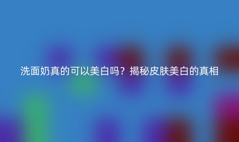 洗面奶真的可以美白吗?揭秘皮肤美白的真相