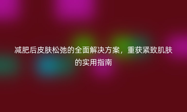 减肥后皮肤松弛的全面解决方案，重获紧致肌肤的实用指南