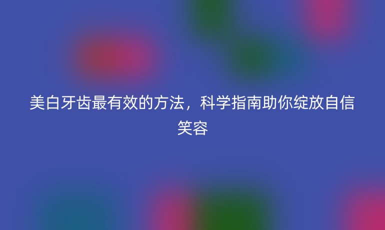 美白牙齿最有效的方法，科学指南助你绽放自信笑容