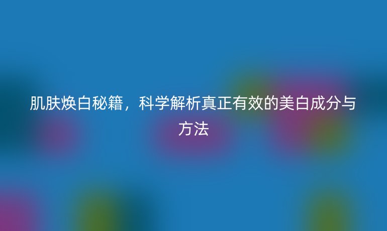 肌肤焕白秘籍,科学解析真正有效的美白成分与方法