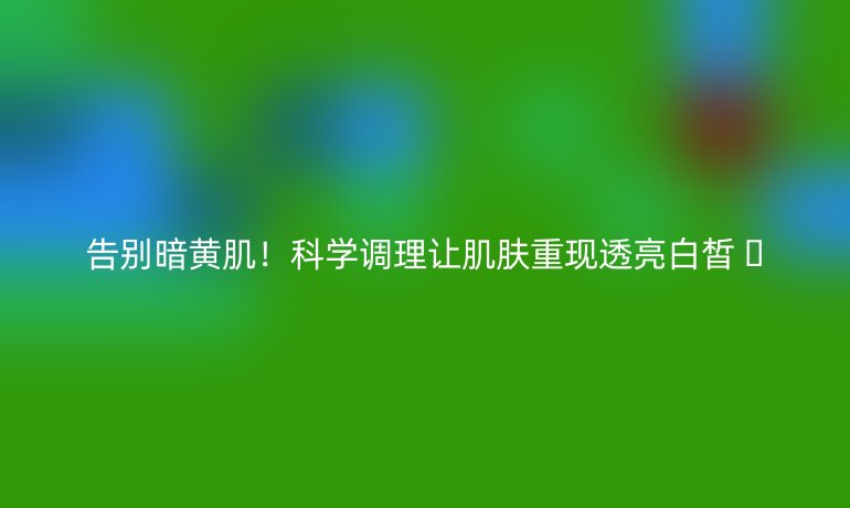 告别暗黄肌!科学调理让肌肤重现透亮白皙 🌟