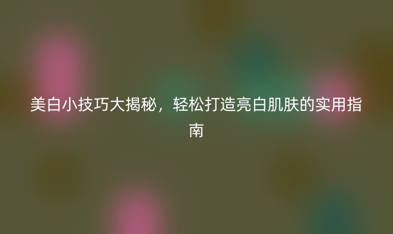 美白小技巧大揭秘，轻松打造亮白肌肤的实用指南